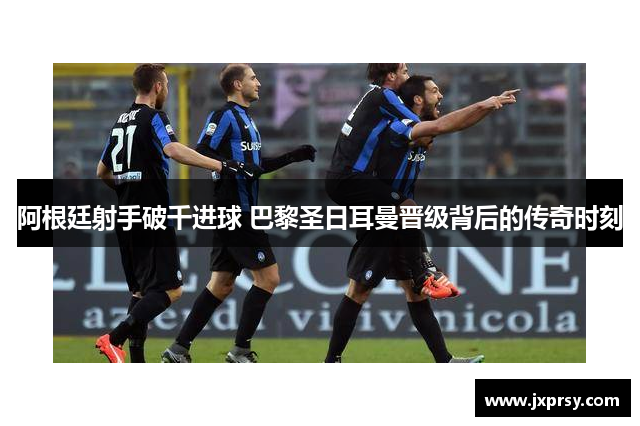 阿根廷射手破千进球 巴黎圣日耳曼晋级背后的传奇时刻
