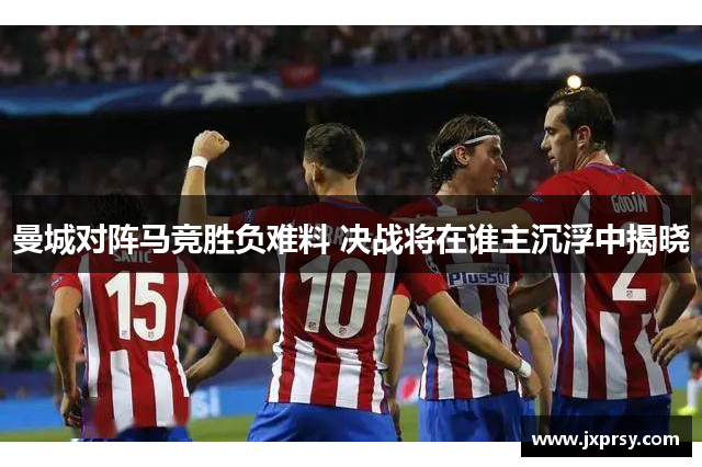 曼城对阵马竞胜负难料 决战将在谁主沉浮中揭晓