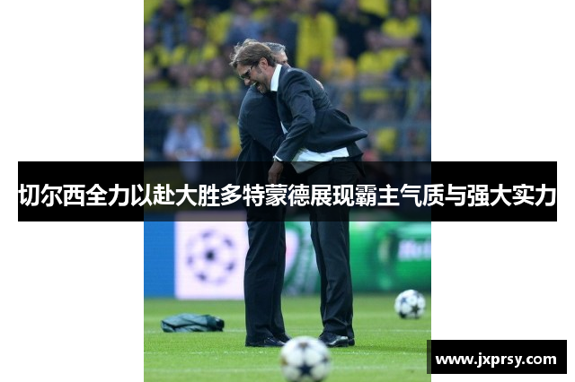 切尔西全力以赴大胜多特蒙德展现霸主气质与强大实力