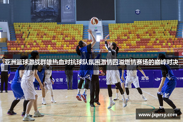 亚洲篮球激战群雄热血对抗球队氛围激情四溢燃情赛场的巅峰对决
