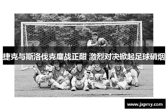 捷克与斯洛伐克鏖战正酣 激烈对决掀起足球硝烟