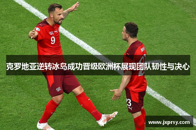 克罗地亚逆转冰岛成功晋级欧洲杯展现团队韧性与决心