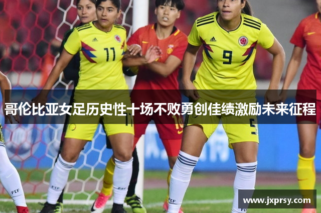 哥伦比亚女足历史性十场不败勇创佳绩激励未来征程