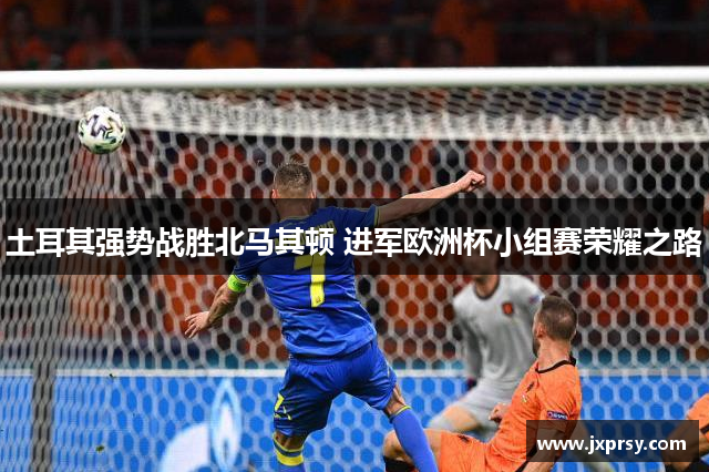土耳其强势战胜北马其顿 进军欧洲杯小组赛荣耀之路