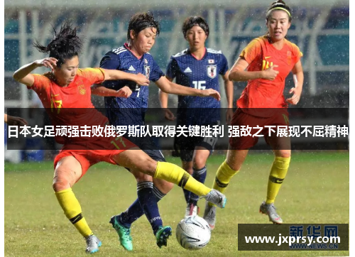 日本女足顽强击败俄罗斯队取得关键胜利 强敌之下展现不屈精神
