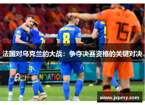 法国对乌克兰的大战：争夺决赛资格的关键对决