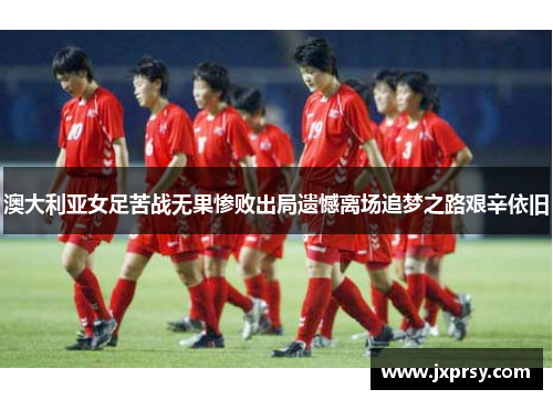澳大利亚女足苦战无果惨败出局遗憾离场追梦之路艰辛依旧