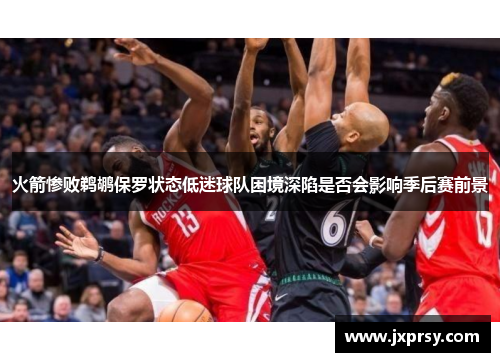 火箭惨败鹈鹕保罗状态低迷球队困境深陷是否会影响季后赛前景