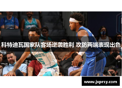 科特迪瓦国家队客场逆袭胜利 攻防两端表现出色