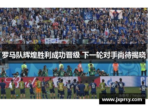 罗马队辉煌胜利成功晋级 下一轮对手尚待揭晓