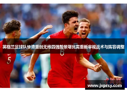 英格兰足球队惨遭重创无缘四强前景堪忧需重新审视战术与阵容调整