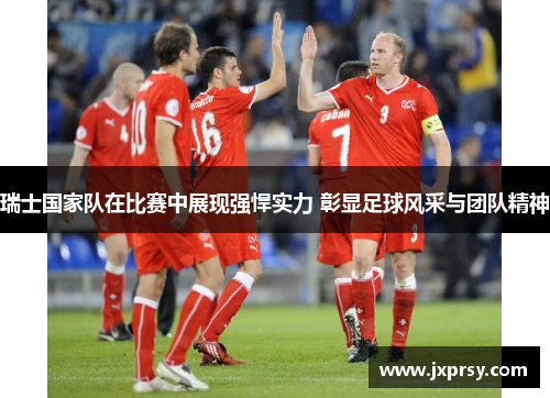 瑞士国家队在比赛中展现强悍实力 彰显足球风采与团队精神