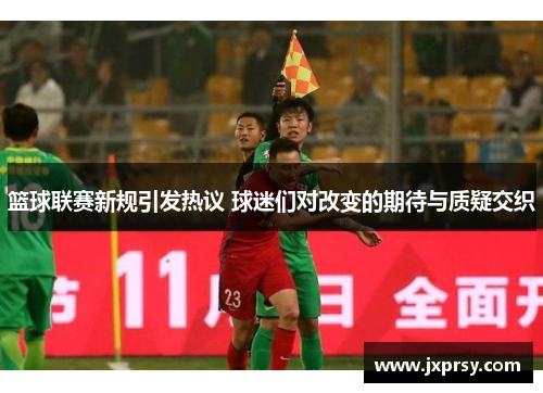 篮球联赛新规引发热议 球迷们对改变的期待与质疑交织