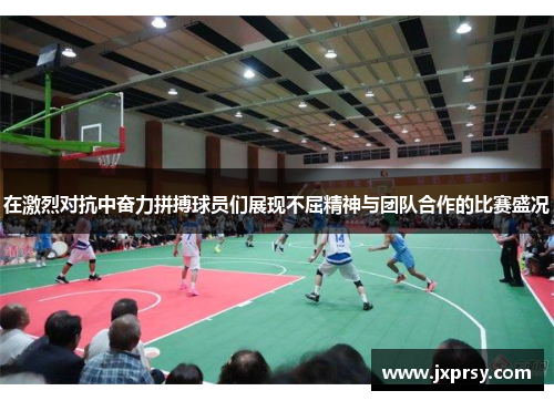 在激烈对抗中奋力拼搏球员们展现不屈精神与团队合作的比赛盛况