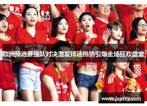 欧洲预选赛强队对决激发球迷热情引爆全场狂欢盛宴