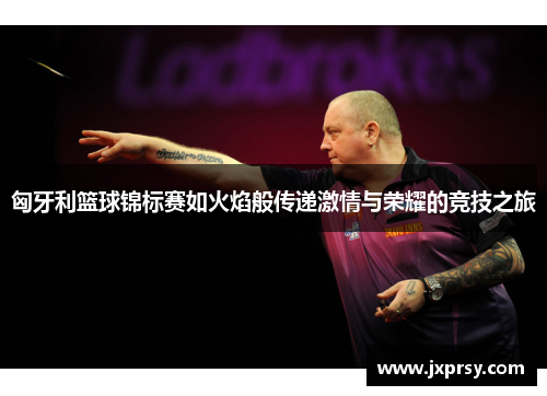匈牙利篮球锦标赛如火焰般传递激情与荣耀的竞技之旅