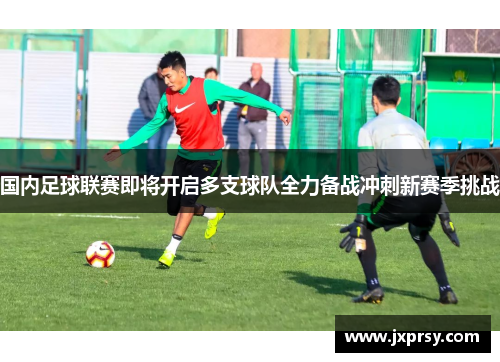 国内足球联赛即将开启多支球队全力备战冲刺新赛季挑战